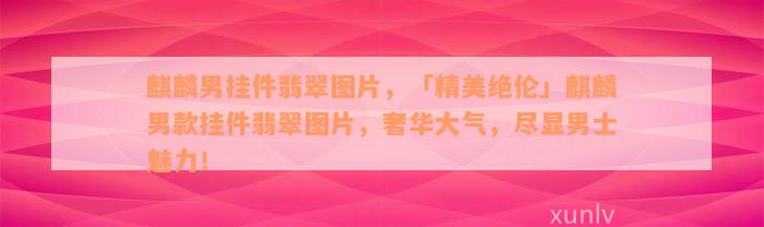 麒麟男挂件翡翠图片，「精美绝伦」麒麟男款挂件翡翠图片，奢华大气，尽显男士魅力！