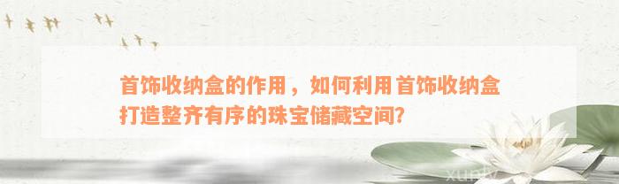 首饰收纳盒的作用，如何利用首饰收纳盒打造整齐有序的珠宝储藏空间？