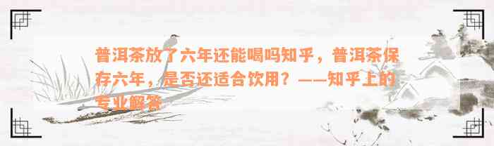 普洱茶放了六年还能喝吗知乎，普洱茶保存六年，是否还适合饮用？——知乎上的专业解答