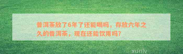 普洱茶放了6年了还能喝吗，存放六年之久的普洱茶，现在还能饮用吗？