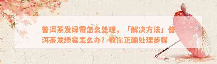 普洱茶发绿霉怎么处理，「解决方法」普洱茶发绿霉怎么办？教你正确处理步骤