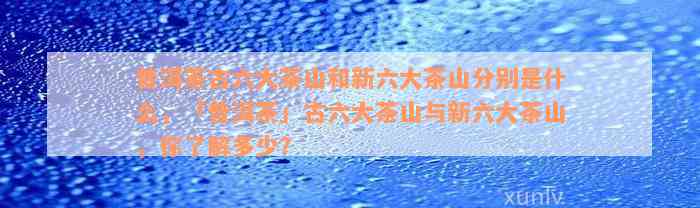 普洱茶古六大茶山和新六大茶山分别是什么，「普洱茶」古六大茶山与新六大茶山，你了解多少？