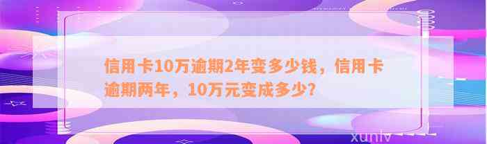 信用卡10万逾期2年变多少钱，信用卡逾期两年，10万元变成多少？