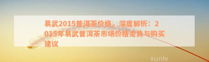 易武2015普洱茶价格，深度解析：2015年易武普洱茶市场价格走势与购买建议