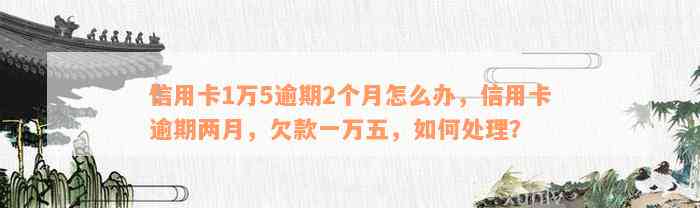 信用卡1万5逾期2个月怎么办，信用卡逾期两月，欠款一万五，如何处理？