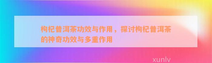 枸杞普洱茶功效与作用，探讨枸杞普洱茶的神奇功效与多重作用