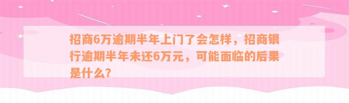 招商6万逾期半年上门了会怎样，招商银行逾期半年未还6万元，可能面临的后果是什么？