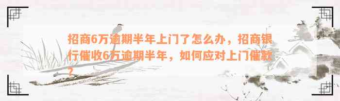 招商6万逾期半年上门了怎么办，招商银行催收6万逾期半年，如何应对上门催款？