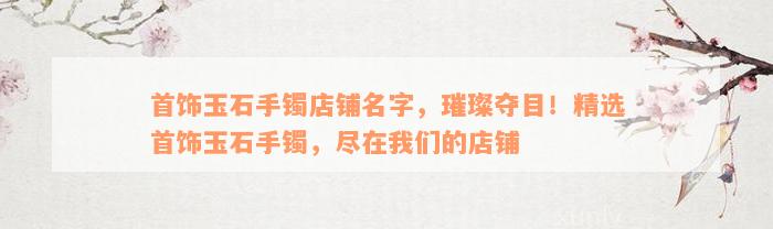 首饰玉石手镯店铺名字，璀璨夺目！精选首饰玉石手镯，尽在我们的店铺