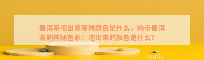 普洱茶泡出来那种颜色是什么，揭示普洱茶的神秘色彩：泡出来的颜色是什么？