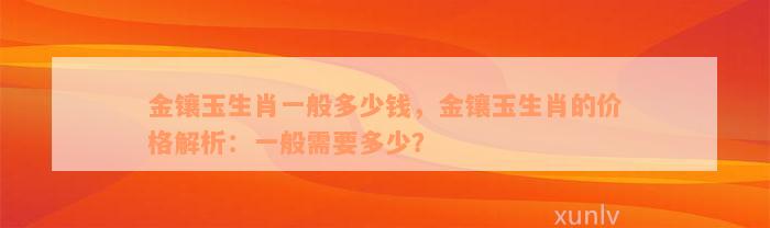 金镶玉生肖一般多少钱，金镶玉生肖的价格解析：一般需要多少？