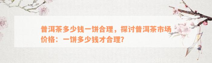 普洱茶多少钱一饼合理，探讨普洱茶市场价格：一饼多少钱才合理？