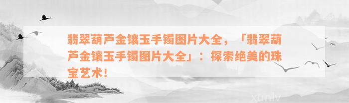 翡翠葫芦金镶玉手镯图片大全，「翡翠葫芦金镶玉手镯图片大全」：探索绝美的珠宝艺术！