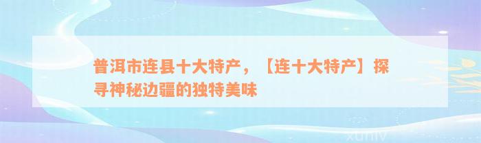 普洱市连县十大特产，【连十大特产】探寻神秘边疆的独特美味