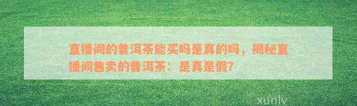 直播间的普洱茶能买吗是真的吗，揭秘直播间售卖的普洱茶：是真是假？