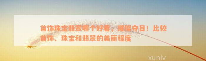 首饰珠宝翡翠哪个好看，璀璨夺目！比较首饰、珠宝和翡翠的美丽程度