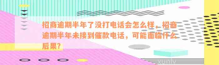 招商逾期半年了没打电话会怎么样，招商逾期半年未接到催款电话，可能面临什么后果？