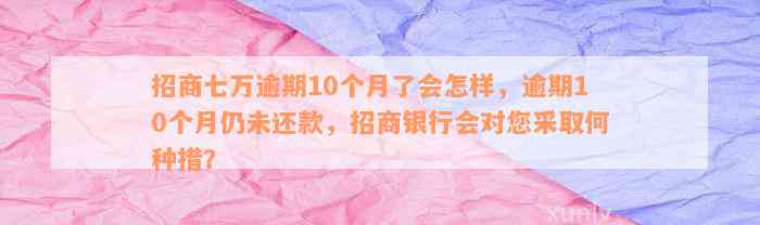 招商七万逾期10个月了会怎样，逾期10个月仍未还款，招商银行会对您采取何种措？