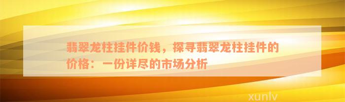 翡翠龙柱挂件价钱，探寻翡翠龙柱挂件的价格：一份详尽的市场分析