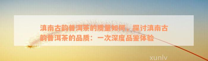 滇南古韵普洱茶的质量如何，探讨滇南古韵普洱茶的品质：一次深度品鉴体验