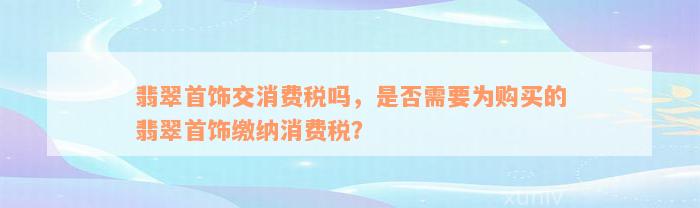 翡翠首饰交消费税吗，是否需要为购买的翡翠首饰缴纳消费税？