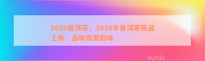 2020普洱茶，2020年普洱茶新品上市，品味陈香韵味