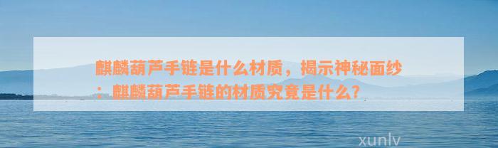 麒麟葫芦手链是什么材质，揭示神秘面纱：麒麟葫芦手链的材质究竟是什么？