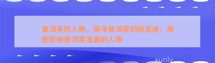 普洱茶历人物，探寻普洱茶的历足迹：那些影响普洱茶发展的人物