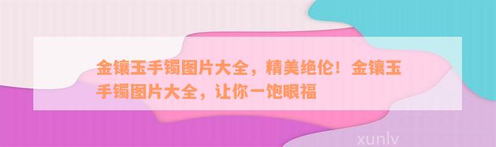 金镶玉手镯图片大全，精美绝伦！金镶玉手镯图片大全，让你一饱眼福