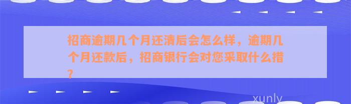 招商逾期几个月还清后会怎么样，逾期几个月还款后，招商银行会对您采取什么措？