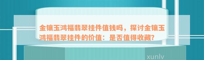 金镶玉鸿福翡翠挂件值钱吗，探讨金镶玉鸿福翡翠挂件的价值：是否值得收藏？