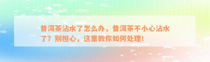 普洱茶沾水了怎么办，普洱茶不小心沾水了？别担心，这里教你如何处理！