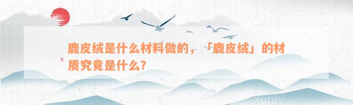 鹿皮绒是什么材料做的，「鹿皮绒」的材质究竟是什么？