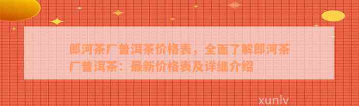 郎河茶厂普洱茶价格表，全面了解郎河茶厂普洱茶：最新价格表及详细介绍