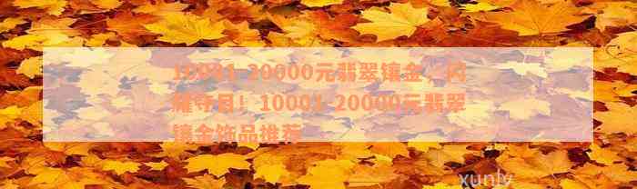 10001-20000元翡翠镶金，闪耀夺目！10001-20000元翡翠镶金饰品推荐