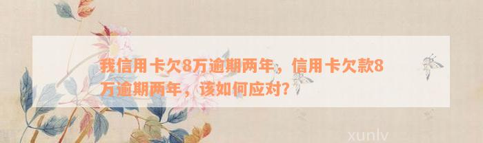 我信用卡欠8万逾期两年，信用卡欠款8万逾期两年，该如何应对？