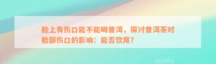 脸上有伤口能不能喝普洱，探讨普洱茶对脸部伤口的影响：能否饮用？