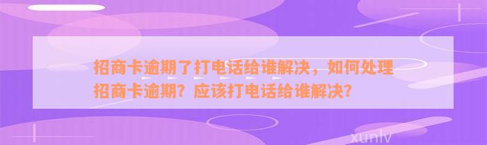 招商卡逾期了打电话给谁解决，如何处理招商卡逾期？应该打电话给谁解决？