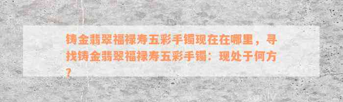 铸金翡翠福禄寿五彩手镯现在在哪里，寻找铸金翡翠福禄寿五彩手镯：现处于何方？