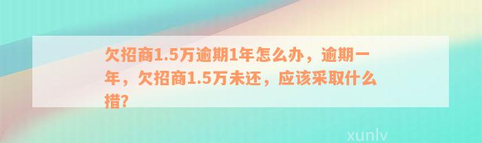 欠招商1.5万逾期1年怎么办，逾期一年，欠招商1.5万未还，应该采取什么措？