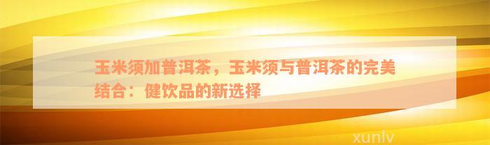 玉米须加普洱茶，玉米须与普洱茶的完美结合：健饮品的新选择