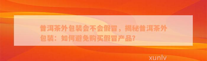 普洱茶外包装会不会假冒，揭秘普洱茶外包装：如何避免购买假冒产品？