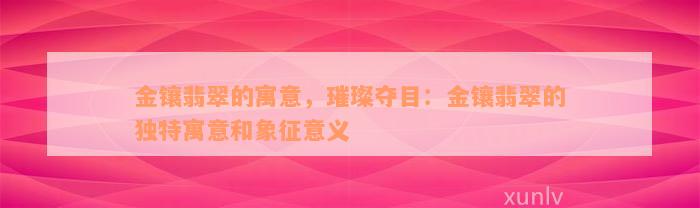 金镶翡翠的寓意，璀璨夺目：金镶翡翠的独特寓意和象征意义