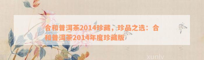 合和普洱茶2014珍藏，珍品之选：合和普洱茶2014年度珍藏版