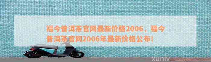 福今普洱茶官网最新价格2006，福今普洱茶官网2006年最新价格公布！