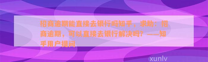 招商逾期能直接去银行吗知乎，求助：招商逾期，可以直接去银行解决吗？——知乎用户提问