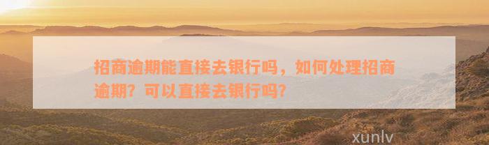 招商逾期能直接去银行吗，如何处理招商逾期？可以直接去银行吗？