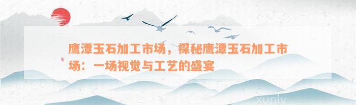 鹰潭玉石加工市场，探秘鹰潭玉石加工市场：一场视觉与工艺的盛宴