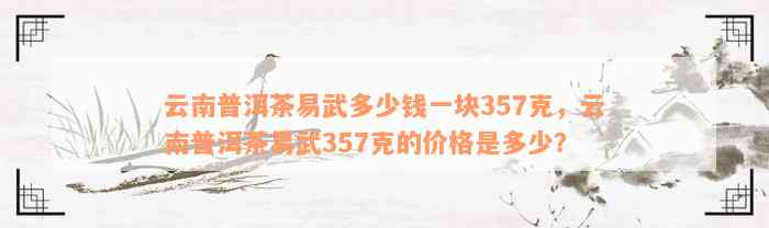 云南普洱茶易武多少钱一块357克，云南普洱茶易武357克的价格是多少？