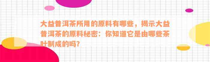 大益普洱茶所用的原料有哪些，揭示大益普洱茶的原料秘密：你知道它是由哪些茶叶制成的吗？